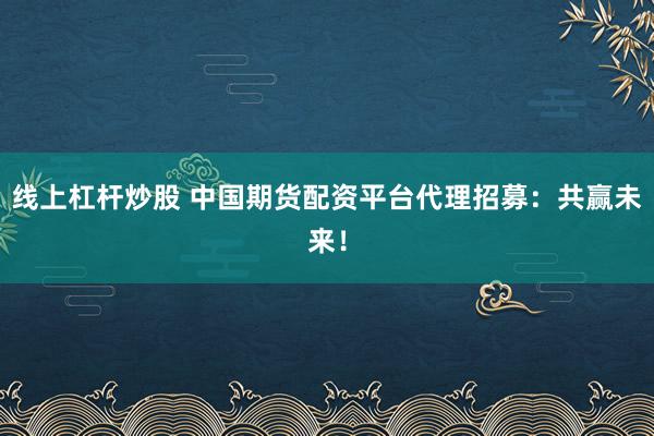 线上杠杆炒股 中国期货配资平台代理招募：共赢未来！