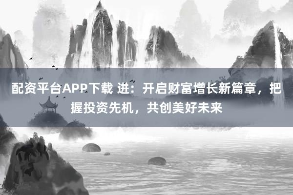 配资平台APP下载 进：开启财富增长新篇章，把握投资先机，共创美好未来