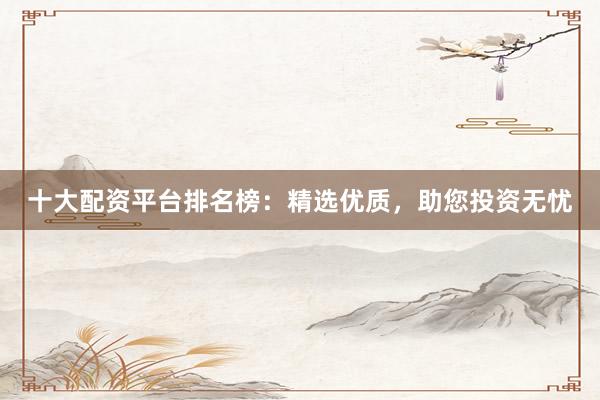 十大配资平台排名榜：精选优质，助您投资无忧