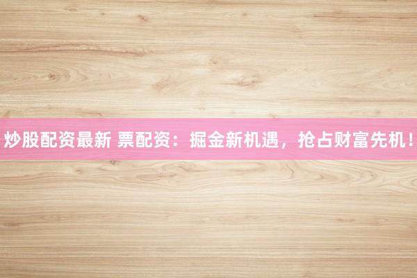 炒股配资最新 票配资：掘金新机遇，抢占财富先机！