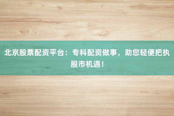 北京股票配资平台:专科配资做事,助您轻便把执股市机遇!
