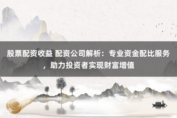 股票配资收益 配资公司解析：专业资金配比服务，助力投资者实现财富增值
