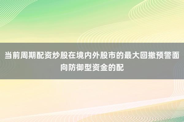 当前周期配资炒股在境内外股市的最大回撤预警面向防御型资金的配