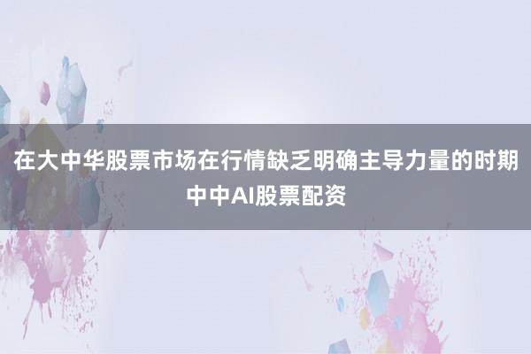 在大中华股票市场在行情缺乏明确主导力量的时期中中AI股票配资