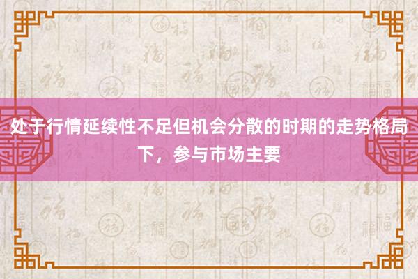 处于行情延续性不足但机会分散的时期的走势格局下，参与市场主要