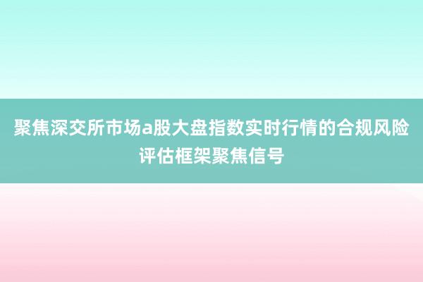 聚焦深交所市场a股大盘指数实时行情的合规风险评估框架聚焦信号