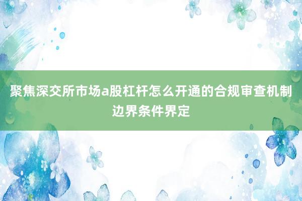 聚焦深交所市场a股杠杆怎么开通的合规审查机制边界条件界定