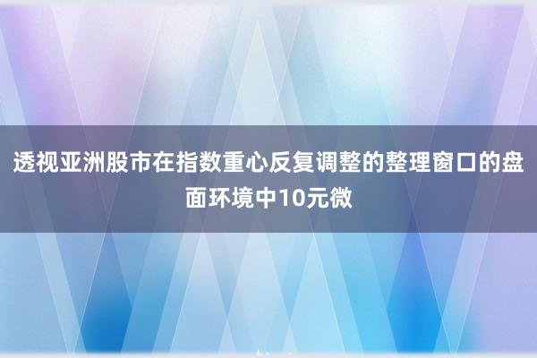 透视亚洲股市在指数重心反复调整的整理窗口的盘面环境中10元微