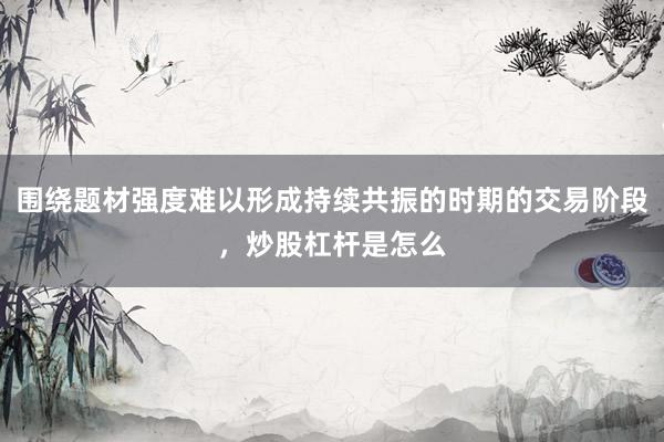 围绕题材强度难以形成持续共振的时期的交易阶段，炒股杠杆是怎么