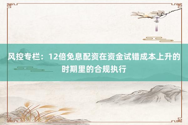 风控专栏：12倍免息配资在资金试错成本上升的时期里的合规执行