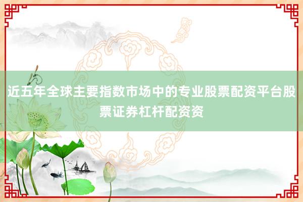 近五年全球主要指数市场中的专业股票配资平台股票证券杠杆配资资