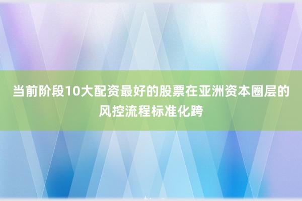 当前阶段10大配资最好的股票在亚洲资本圈层的风控流程标准化跨