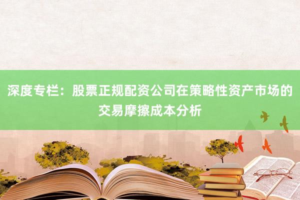 深度专栏：股票正规配资公司在策略性资产市场的交易摩擦成本分析