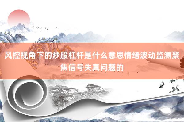风控视角下的炒股杠杆是什么意思情绪波动监测聚焦信号失真问题的