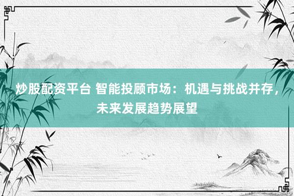 炒股配资平台 智能投顾市场:机遇与挑战并存,未来发展趋势展望