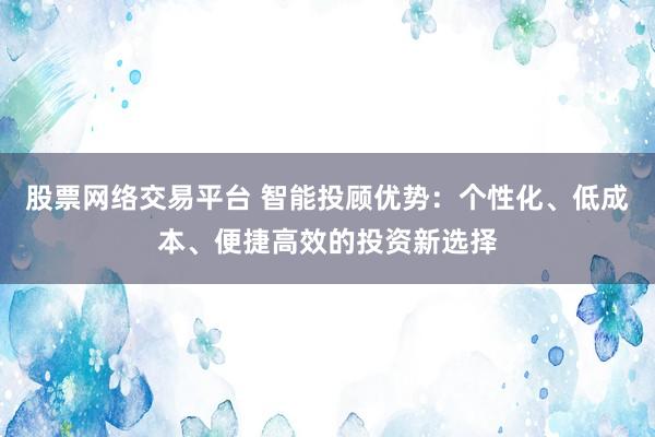 股票网络交易平台 智能投顾优势:个性化、低成本、便捷高效的投资新选择