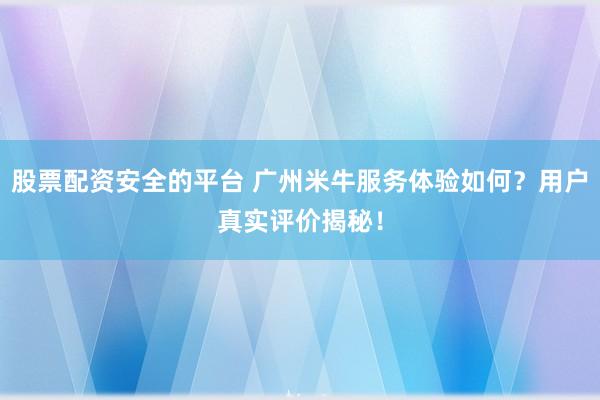 股票配资安全的平台 广州米牛服务体验如何？用户真实评价揭秘！