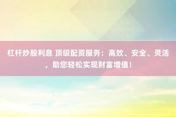 杠杆炒股利息 顶级配资服务：高效、安全、灵活，助您轻松实现财富增值！