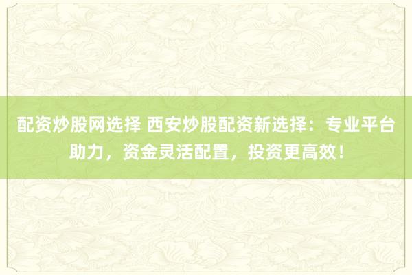 配资炒股网选择 西安炒股配资新选择：专业平台助力，资金灵活配置，投资更高效！