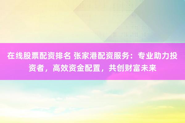 在线股票配资排名 张家港配资服务:专业助力投资者,高效资金配置,共创财富未来