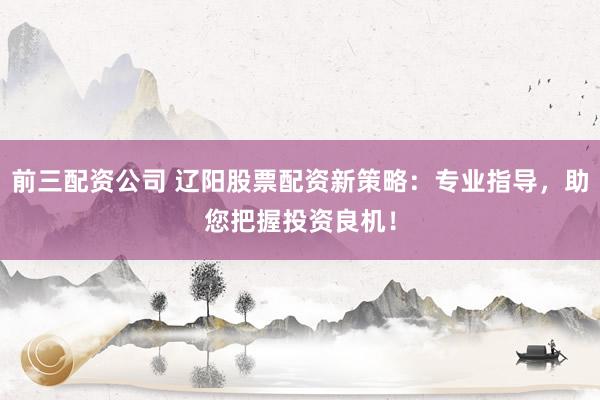前三配资公司 辽阳股票配资新策略：专业指导，助您把握投资良机！