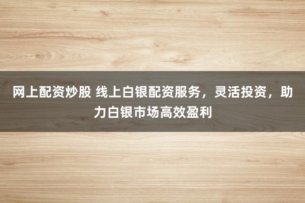网上配资炒股 线上白银配资服务，灵活投资，助力白银市场高效盈利