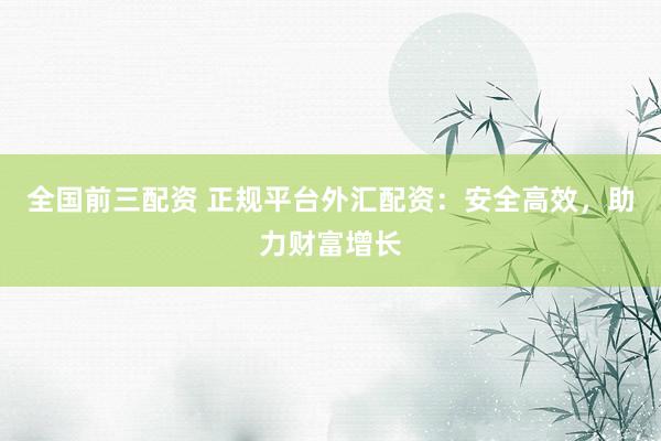 全国前三配资 正规平台外汇配资：安全高效，助力财富增长