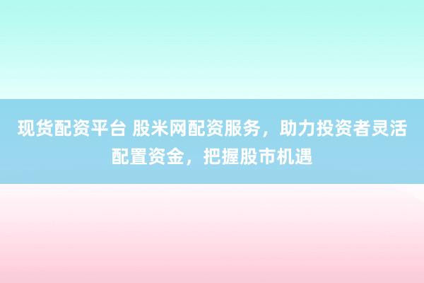 现货配资平台 股米网配资服务，助力投资者灵活配置资金，把握股市机遇