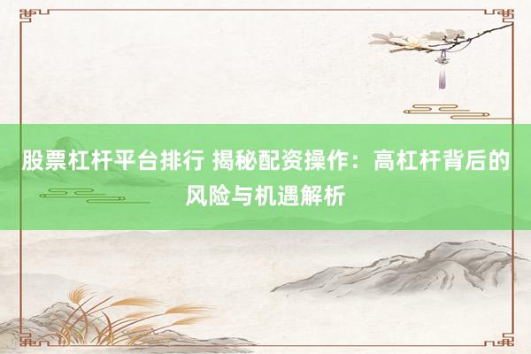 股票杠杆平台排行 揭秘配资操作:高杠杆背后的风险与机遇解析