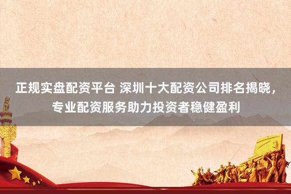 正规实盘配资平台 深圳十大配资公司排名揭晓，专业配资服务助力投资者稳健盈利