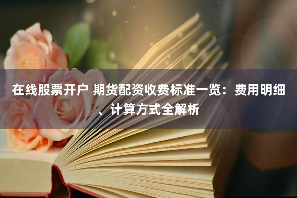 在线股票开户 期货配资收费标准一览：费用明细、计算方式全解析