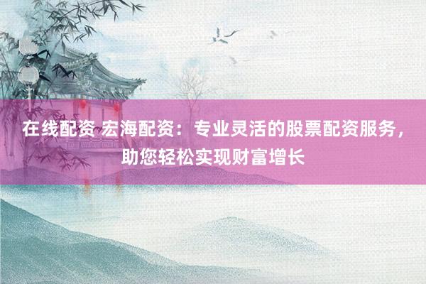 在线配资 宏海配资：专业灵活的股票配资服务，助您轻松实现财富增长