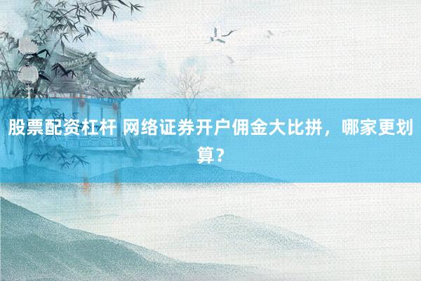 股票配资杠杆 网络证券开户佣金大比拼，哪家更划算？